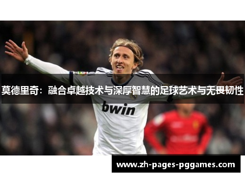 莫德里奇:融合卓越技术与深厚智慧的足球艺术与无畏韧性 莫德里奇:融合卓越技术与深厚智慧的足球艺术与无畏韧性
