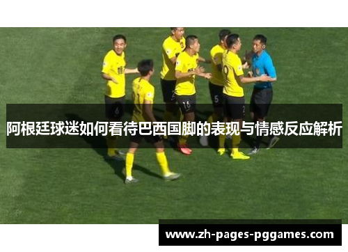 阿根廷球迷如何看待巴西国脚的表现与情感反应解析