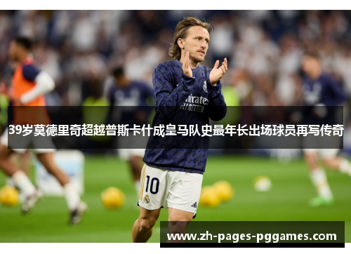 39岁莫德里奇超越普斯卡什成皇马队史最年长出场球员再写传奇
