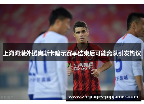 上海海港外援奥斯卡暗示赛季结束后可能离队引发热议