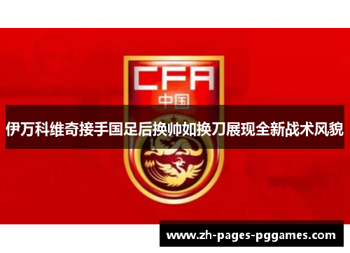 伊万科维奇接手国足后换帅如换刀展现全新战术风貌