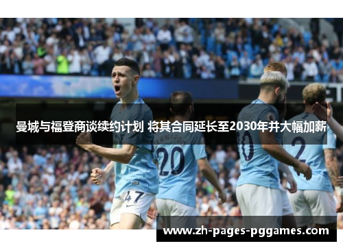 曼城与福登商谈续约计划 将其合同延长至2030年并大幅加薪