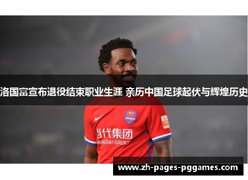洛国富宣布退役结束职业生涯 亲历中国足球起伏与辉煌历史