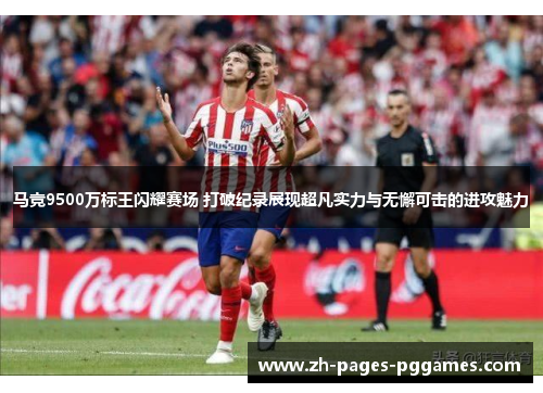 马竞9500万标王闪耀赛场 打破纪录展现超凡实力与无懈可击的进攻魅力