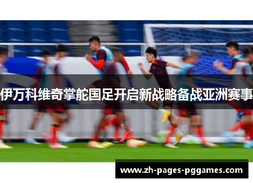 伊万科维奇掌舵国足开启新战略备战亚洲赛事 伊万科维奇掌舵国足开启新战略备战亚洲赛事