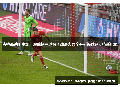 吉拉西德甲主场上演单场三球帽子戏法火力全开引爆球迷期待新纪录 吉拉西德甲主场上演单场三球帽子戏法火力全开引爆球迷期待新纪录