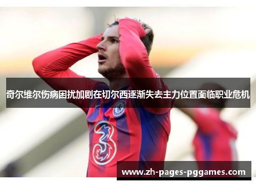 奇尔维尔伤病困扰加剧在切尔西逐渐失去主力位置面临职业危机